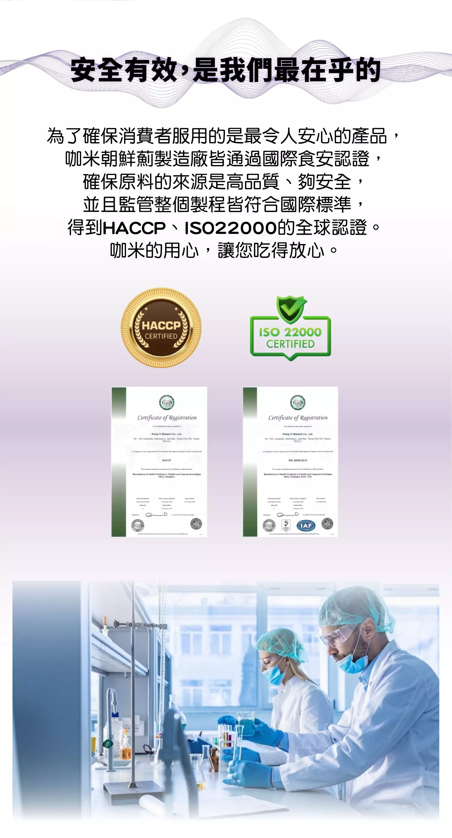 安全有效，是我們最在乎的   為了確保消費者服用的是最令人安心的產品，咖米朝鮮薊製造廠皆通過國際食安認證，確保原料的來源是高品質、夠安全，並且監管整個製程皆符合國際標準，得到HACCP、ISO22000的全球認證。咖米的用心，讓您吃得放心。 